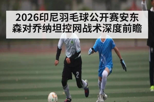 2026印尼羽毛球公开赛安东森对乔纳坦控网战术深度前瞻