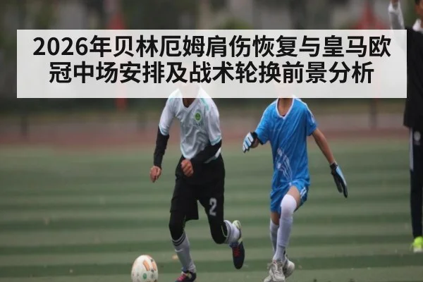 2026年贝林厄姆肩伤恢复与皇马欧冠中场安排及战术轮换前景分析